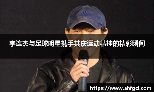 李连杰与足球明星携手共庆运动精神的精彩瞬间